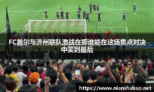 FC首尔与济州联队激战在即谁能在这场焦点对决中笑到最后